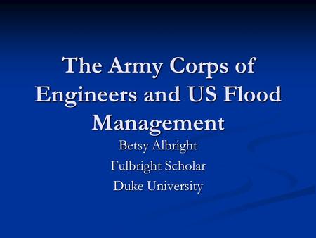 The Army Corps of Engineers and US Flood Management Betsy Albright Fulbright Scholar Duke University.