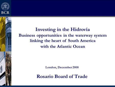 London, December 2008 Rosario Board of Trade Investing in the Hidrovía Business opportunities in the waterway system linking the heart of South America.