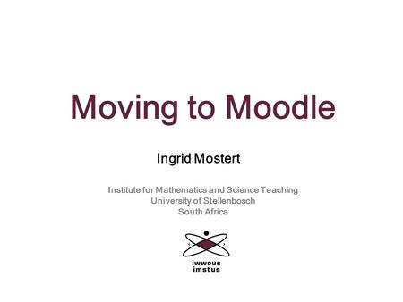 Moving to Moodle Ingrid Mostert Institute for Mathematics and Science Teaching University of Stellenbosch South Africa.