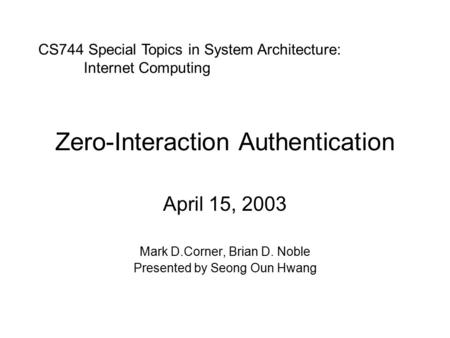 Zero-Interaction Authentication April 15, 2003 Mark D.Corner, Brian D. Noble Presented by Seong Oun Hwang CS744 Special Topics in System Architecture: