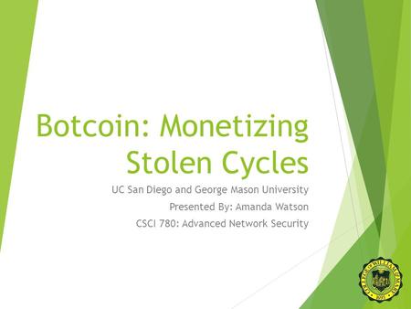 Botcoin: Monetizing Stolen Cycles UC San Diego and George Mason University Presented By: Amanda Watson CSCI 780: Advanced Network Security.