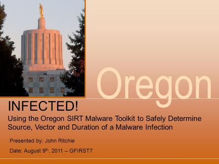 Oregon Presented by: John Ritchie Date: August 9 th, 2011 – GFIRST7 INFECTED! Using the Oregon SIRT Malware Toolkit to Safely Determine Source, Vector.