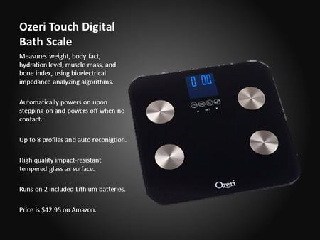 Ozeri Touch Digital Bath Scale Measures weight, body fact, hydration level, muscle mass, and bone index, using bioelectrical impedance analyzing algorithms.