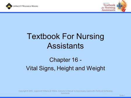 Slide 1 Copyright © 2005. Lippincott Williams & Wilkins. Instructor's Manual to Accompany Lippincott's Textbook for Nursing Assistants. Textbook For Nursing.