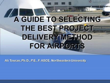 A GUIDE TO SELECTING THE BEST PROJECT DELIVERY METHOD FOR AIRPORTS Ali Touran, Ph.D., P.E., F. ASCE, Northeastern University.