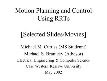 Motion Planning and Control Using RRTs [Selected Slides/Movies] Michael M. Curtiss (MS Studennt) Michael S. Branicky (Advisor) Electrical Engineering &