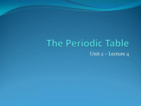 The Periodic Table Unit 2 – Lecture 4.