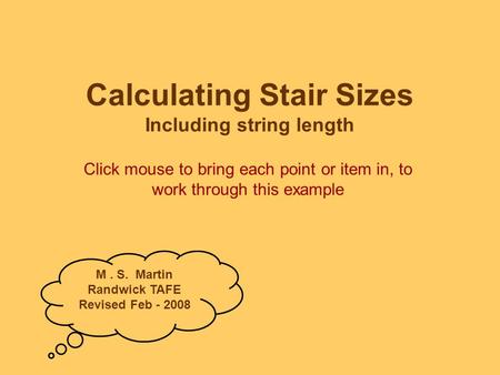 Calculating Stair Sizes Including string length Click mouse to bring each point or item in, to work through this example M. S. Martin Randwick TAFE Revised.