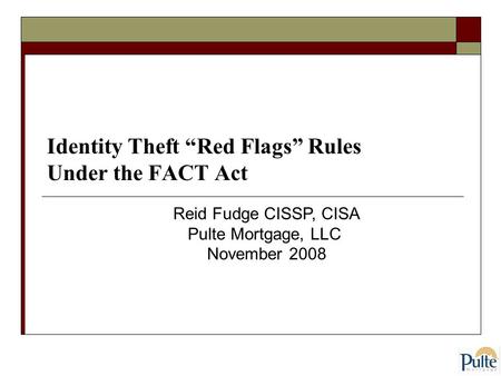 Identity Theft “Red Flags” Rules Under the FACT Act Reid Fudge CISSP, CISA Pulte Mortgage, LLC November 2008.