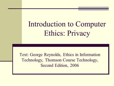 Introduction to Computer Ethics: Privacy Text: George Reynolds, Ethics in Information Technology, Thomson Course Technology, Second Edition, 2006.