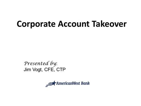 Corporate Account Takeover Presented by : Jim Vogt, CFE, CTP.