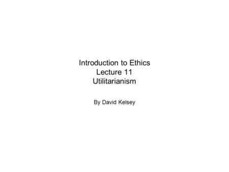 Introduction to Ethics Lecture 11 Utilitarianism By David Kelsey.