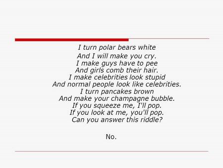 I turn polar bears white And I will make you cry. I make guys have to pee And girls comb their hair. I make celebrities look stupid And normal people look.