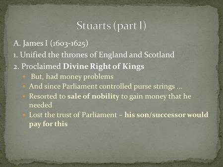 A. James I (1603-1625) 1. Unified the thrones of England and Scotland 2. Proclaimed Divine Right of Kings But, had money problems And since Parliament.