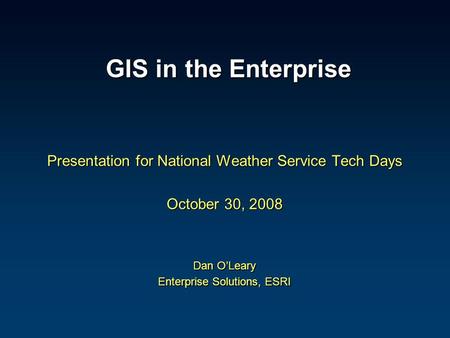 GIS in the Enterprise GIS in the Enterprise Presentation for National Weather Service Tech Days October 30, 2008 Dan O’Leary Enterprise Solutions, ESRI.