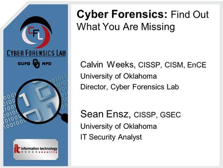 Cyber Forensics: Find Out What You Are Missing Calvin Weeks, CISSP, CISM, EnCE University of Oklahoma Director, Cyber Forensics Lab Sean Ensz, CISSP, GSEC.