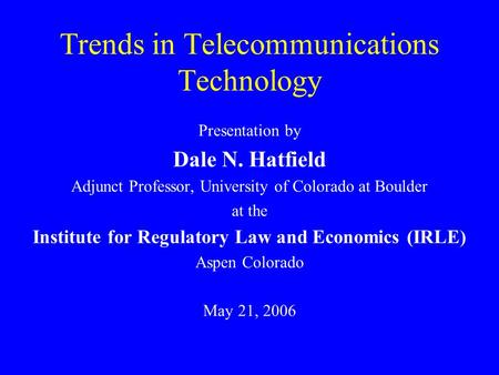 Trends in Telecommunications Technology Presentation by Dale N. Hatfield Adjunct Professor, University of Colorado at Boulder at the Institute for Regulatory.