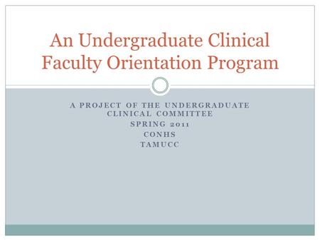 A PROJECT OF THE UNDERGRADUATE CLINICAL COMMITTEE SPRING 2011 CONHS TAMUCC An Undergraduate Clinical Faculty Orientation Program.