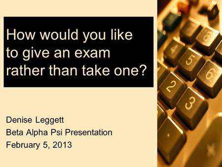 How would you like to give an exam rather than take one? Denise Leggett Beta Alpha Psi Presentation February 5, 2013.