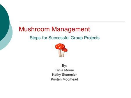 Mushroom Management Steps for Successful Group Projects By: Tricia Moore Kathy Stemmler Kristen Moorhead.