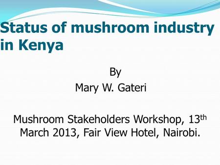 Status of mushroom industry in Kenya By Mary W. Gateri Mushroom Stakeholders Workshop, 13 th March 2013, Fair View Hotel, Nairobi.