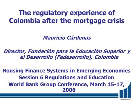 The regulatory experience of Colombia after the mortgage crisis Mauricio Cárdenas Director, Fundación para la Educación Superior y el Desarrollo (Fedesarrollo),