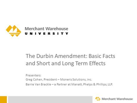 The Durbin Amendment: Basic Facts and Short and Long Term Effects Presenters: Greg Cohen, President – Moneris Solutions, inc. Barrie Van Brackle – a Partner.