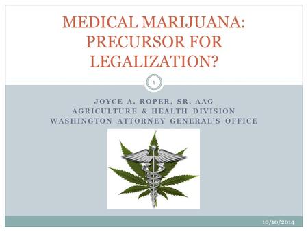 JOYCE A. ROPER, SR. AAG AGRICULTURE & HEALTH DIVISION WASHINGTON ATTORNEY GENERAL’S OFFICE MEDICAL MARIJUANA: PRECURSOR FOR LEGALIZATION? 1 10/10/2014.