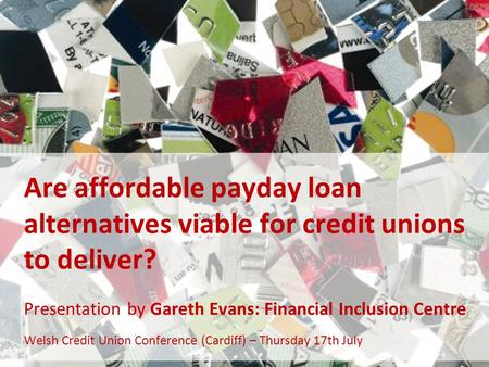 Are affordable payday loan alternatives viable for credit unions to deliver? Presentation by Gareth Evans: Financial Inclusion Centre Welsh Credit Union.