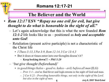 Romans 12:17-21 July 8, 2007 Bob Eckel 1 The Believer and the World Rom 12:17 ESV “Repay no one evil for evil, but give thought to do what is honorable.