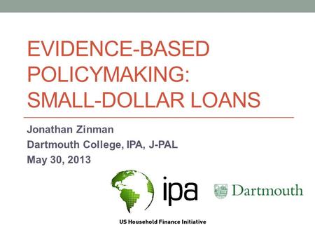 EVIDENCE-BASED POLICYMAKING: SMALL-DOLLAR LOANS Jonathan Zinman Dartmouth College, IPA, J-PAL May 30, 2013.