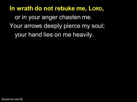 In wrath do not rebuke me, L ORD, or in your anger chasten me. Your arrows deeply pierce my soul; your hand lies on me heavily. [Sing to the Lord 38]