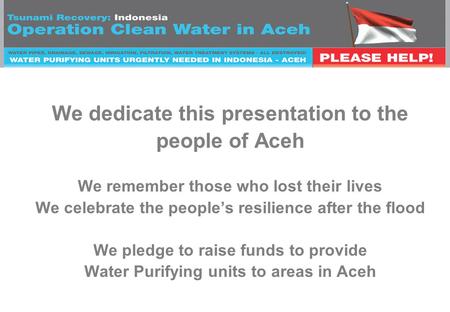 We dedicate this presentation to the people of Aceh We remember those who lost their lives We celebrate the people’s resilience after the flood We pledge.