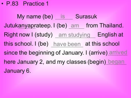 P.83 Practice 1 My name (be) Surasuk Jutukanyaprateep. I (be) from Thailand. Right now I (study) English.