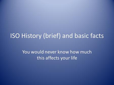 ISO History (brief) and basic facts You would never know how much this affects your life.