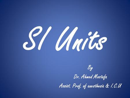 SI Units By Dr. Ahmed Mostafa Assist. Prof. of anesthesia & I.C.U.