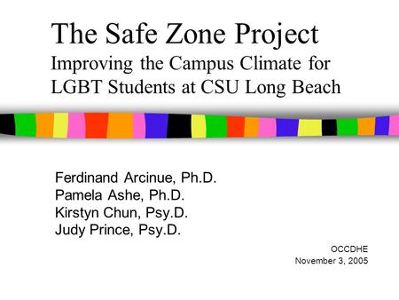 The Safe Zone Project Improving the Campus Climate for LGBT Students at CSU Long Beach Ferdinand Arcinue, Ph.D. Pamela Ashe, Ph.D. Kirstyn Chun, Psy.D.