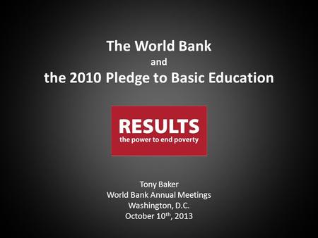 Tony Baker World Bank Annual Meetings Washington, D.C. October 10 th, 2013 The World Bank and the 2010 Pledge to Basic Education.