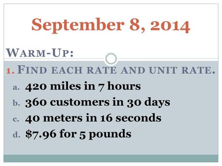 September 8, 2014 W ARM -U P : 1. F IND EACH RATE AND UNIT RATE. a. 420 miles in 7 hours b. 360 customers in 30 days c. 40 meters in 16 seconds d. $7.96.