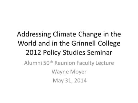 Addressing Climate Change in the World and in the Grinnell College 2012 Policy Studies Seminar Alumni 50 th Reunion Faculty Lecture Wayne Moyer May 31,