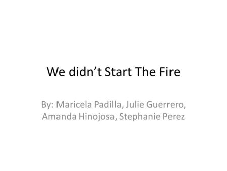 We didn’t Start The Fire By: Maricela Padilla, Julie Guerrero, Amanda Hinojosa, Stephanie Perez.