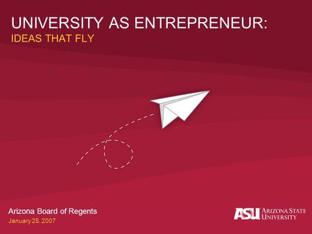 UNIVERSITY AS ENTREPRENEUR: IDEAS THAT FLY Arizona Board of Regents January 25, 2007.