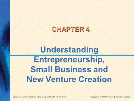 Business, Sixth Canadian Edition, by Griffin, Ebert & Starke Copyright © 2008 Pearson Education Canada CHAPTER 4 Understanding Entrepreneurship, Small.