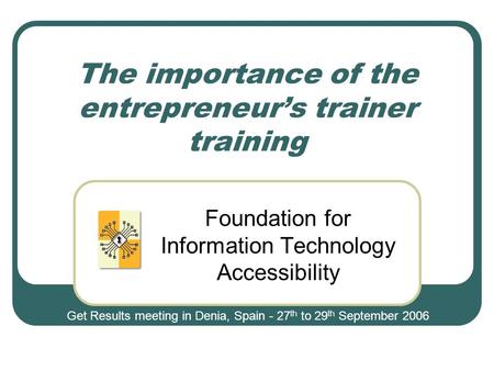 The importance of the entrepreneur’s trainer training Foundation for Information Technology Accessibility Get Results meeting in Denia, Spain - 27 th to.