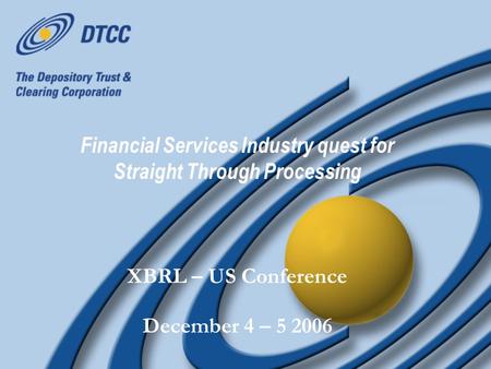 Financial Services Industry quest for Straight Through Processing XBRL – US Conference December 4 – 5 2006 XBRL – US Conference December 4 – 5 2006.