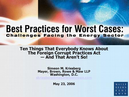 Ten Things That Everybody Knows About The Foreign Corrupt Practices Act ― And That Aren’t So! Simeon M. Kriesberg Mayer, Brown, Rowe & Maw LLP Washington,