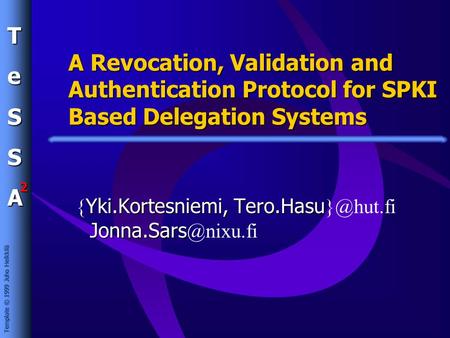 TeSSA 2 Template © 1999 Juho Heikkilä A Revocation, Validation and Authentication Protocol for SPKI Based Delegation Systems Yki.Kortesniemi, Tero.Hasu.