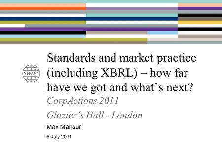 Standards and market practice (including XBRL) – how far have we got and what’s next? CorpActions 2011 Glazier’s Hall - London Max Mansur 5 July 2011.