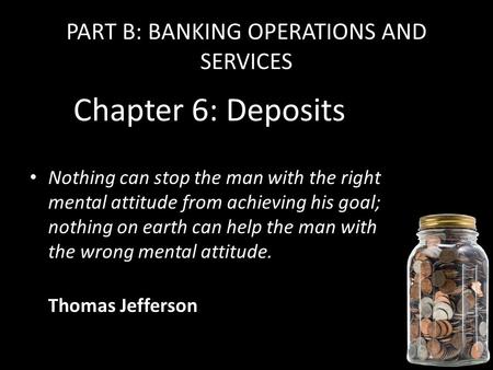 PART B: BANKING OPERATIONS AND SERVICES Chapter 6: Deposits Nothing can stop the man with the right mental attitude from achieving his goal; nothing on.