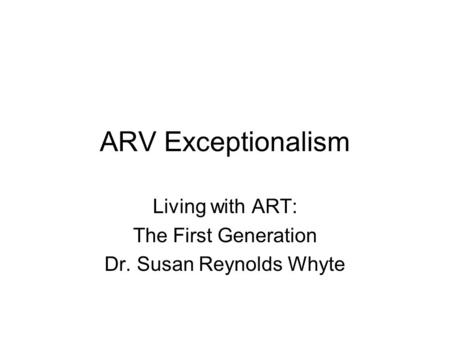 ARV Exceptionalism Living with ART: The First Generation Dr. Susan Reynolds Whyte.